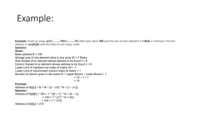 Example:
Example: Given an array, arr[1………10][1………15] with base value 100 and the size of each element is 1 Byte in memory. Find the
address of arr[8][6] with the help of row-major order.
Solution:
Given:
Base address B = 100
Storage size of one element store in any array W = 1 Bytes
Row Subset of an element whose address to be found I = 8
Column Subset of an element whose address to be found J = 6
Lower Limit of row/start row index of matrix LR = 1
Lower Limit of column/start column index of matrix = 1
Number of column given in the matrix N = Upper Bound – Lower Bound + 1
= 15 – 1 + 1
= 15
Formula:
Address of A[I][J] = B + W * ((I – LR) * N + (J – LC))
Solution:
Address of A[8][6] = 100 + 1 * ((8 – 1) * 15 + (6 – 1))
= 100 + 1 * ((7) * 15 + (5))
= 100 + 1 * (110)
Address of A[I][J] = 210
 