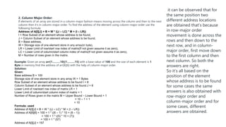2. Column Major Order:
If elements of an array are stored in a column-major fashion means moving across the column and then to the next
column then it’s in column-major order. To find the address of the element using column-major order use the
following formula:
Address of A[I][J] = B + W * ((J – LC) * M + (I – LR))
I = Row Subset of an element whose address to be found,
J = Column Subset of an element whose address to be found,
B = Base address,
W = Storage size of one element store in any array(in byte),
LR = Lower Limit of row/start row index of matrix(If not given assume it as zero),
LC = Lower Limit of column/start column index of matrix(If not given assume it as zero),
M = Number of rows given in the matrix.
Example: Given an array arr[1………10][1………15] with a base value of 100 and the size of each element is 1
Byte in memory find the address of arr[8][6] with the help of column-major order.
Solution:
Given:
Base address B = 100
Storage size of one element store in any array W = 1 Bytes
Row Subset of an element whose address to be found I = 8
Column Subset of an element whose address to be found J = 6
Lower Limit of row/start row index of matrix LR = 1
Lower Limit of column/start column index of matrix = 1
Number of Rows given in the matrix M = Upper Bound – Lower Bound + 1
= 10 – 1 + 1
= 10
Formula: used
Address of A[I][J] = B + W * ((J – LC) * M + (I – LR))
Address of A[8][6] = 100 + 1 * ((6 – 1) * 10 + (8 – 1))
= 100 + 1 * ((5) * 10 + (7))
= 100 + 1 * (57)
Address of A[I][J] = 157
it can be observed that for
the same position two
different address locations
are obtained that’s because
in row-major order
movement is done across the
rows and then down to the
next row, and in column-
major order, first move down
to the first column and then
next column. So both the
answers are right.
So it’s all based on the
position of the element
whose address is to be found
for some cases the same
answers is also obtained with
row-major order and
column-major order and for
some cases, different
answers are obtained.
 