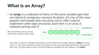 What is an Array?
• An array is a collection of items of the same variable type that
are stored at contiguous memory locations. It’s one of the most
popular and simple data structures and is often used to
implement other data structures. Each item in an array is
indexed starting with 0.
This makes it easier to calculate the position of each element by simply adding an offset to a base
value, i.e., the memory location of the first element of the array (generally denoted by the name of
the array). The base value is index 0 and the difference between the two indexes is the offset
We can directly access an array
element by using its index value.
 