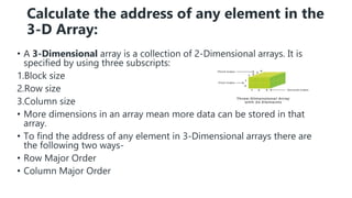 Calculate the address of any element in the
3-D Array:
• A 3-Dimensional array is a collection of 2-Dimensional arrays. It is
specified by using three subscripts:
1.Block size
2.Row size
3.Column size
• More dimensions in an array mean more data can be stored in that
array.
• To find the address of any element in 3-Dimensional arrays there are
the following two ways-
• Row Major Order
• Column Major Order
 