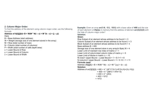 2. Column Major Order:
To find the address of the element using column-major order, use the following
formula:
Address of A[i][j][k]= B + W(M * N(i – x) + M *(k – z) + (j – y))
Here:
B = Base Address (start address)
W = Weight (storage size of one element stored in the array)
M = Row (total number of rows)
N = Column (total number of columns)
P = Width (total number of cells depth-wise)
x = Lower Bound of Row
y = Lower Bound of Column
z = Lower Bound of Width
Example: Given an array arr[1:8, -5:5, -10:5] with a base value of 400 and the size
of each element is 4 Bytes in memory find the address of element arr[3][3][3] with
the help of column-major order?
Solution:
Given:
Row Subset of an element whose address to be found I = 3
Column Subset of an element whose address to be found J = 3
Block Subset of an element whose address to be found K = 3
Base address B = 400
Storage size of one element store in any array(in Byte) W = 4
Lower Limit of row/start row index of matrix x = 1
Lower Limit of column/start column index of matrix y = -5
Lower Limit of blocks in matrix z = -10
M (row)= Upper Bound – Lower Bound + 1 = 8-1+1 = 8
N (column)= Upper Bound – Lower Bound + 1 = 5 +5 + 1 = 11
Formula used:
Address of[i][j][k] = B + W(M * N(i – x) + M * (j-y) + (k – z))
Solution:
Address of arr[3][3][3] = 400 + 4 * ((8*11*(3-1)+8*(3-(-5)+(3-(-10)))
= 400 + 4 * ((88*2 + 8*8+13)
= 400 + 4 * (253)
= 400 + 1012
= 1412
 