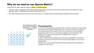 These forms are used in order to reduce the space and processing time.
• Assume a matrix of dimensions 100 x 100 containing integer values only and it has 10 non-zero values rest are all zeroes, then it will
take 100 x 100 x 2 = 20000 bytes of memory to store these values.
• Also, Zeros inside the matrices are of no use in the matrices, so a huge memory and processing are wasted on the zero values.
Processing time:
In the 2-d array representation of sparse matrix, In order to access the non-zero values,
one needs to scan through all MxN values, hence it results in irrelevant scanning of
zero elements because the positions of the non-zero elements are not specified.
Assuming the same matrix as in the previous example, traversing all 100 x 100 =
10000 elements requires scanning all of the 10000 elements making it
to O(MxN) complexity.
In order to avoid the above problems and unnecessary computation, one needs to
avoid the unnecessary scanning of the zero elements which appear in the 2-d array
representation.
Therefore, one needs to design those type of data structures that only allows the
storage of non-zero values.
Why do we need to use Sparse Matrix?
 