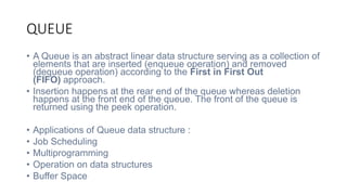 QUEUE
• A Queue is an abstract linear data structure serving as a collection of
elements that are inserted (enqueue operation) and removed
(dequeue operation) according to the First in First Out
(FIFO) approach.
• Insertion happens at the rear end of the queue whereas deletion
happens at the front end of the queue. The front of the queue is
returned using the peek operation.
• Applications of Queue data structure :
• Job Scheduling
• Multiprogramming
• Operation on data structures
• Buffer Space
 