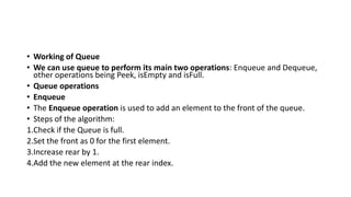 • Working of Queue
• We can use queue to perform its main two operations: Enqueue and Dequeue,
other operations being Peek, isEmpty and isFull.
• Queue operations
• Enqueue
• The Enqueue operation is used to add an element to the front of the queue.
• Steps of the algorithm:
1.Check if the Queue is full.
2.Set the front as 0 for the first element.
3.Increase rear by 1.
4.Add the new element at the rear index.
 
