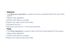 • Dequeue
• The Dequeue operation is used to remove an element from the rear of the
queue.
• Steps of the algorithm:
1.Check if the Queue is empty.
2.Return the value at the front index.
3.Increase front by 1.
4.Set front and rear as -1 for the last element.
• Peek
• The Peek operation is used to return the front most element of the queue.
• Steps of the algorithm:
1.Check if the Queue is empty.
2.Return the value at the front index.
 