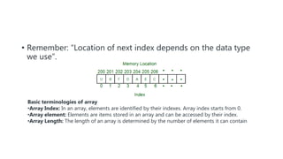 • Remember: “Location of next index depends on the data type
we use”.
Basic terminologies of array
•Array Index: In an array, elements are identified by their indexes. Array index starts from 0.
•Array element: Elements are items stored in an array and can be accessed by their index.
•Array Length: The length of an array is determined by the number of elements it can contain
 
