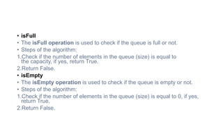• isFull
• The isFull operation is used to check if the queue is full or not.
• Steps of the algorithm:
1.Check if the number of elements in the queue (size) is equal to
the capacity, if yes, return True.
2.Return False.
• isEmpty
• The isEmpty operation is used to check if the queue is empty or not.
• Steps of the algorithm:
1.Check if the number of elements in the queue (size) is equal to 0, if yes,
return True.
2.Return False.
 