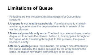 Limitations of Queue
• Following are the limitations/disadvantages of a Queue data
structure:
1.A queue is not readily searchable: You might have to maintain
another queue to store the dequeued elements in search of the
wanted element.
2.Traversal possible only once: The front most element needs to be
dequeued to access the element behind it, this happens throughout
the queue while traversing through it. In this process, the queue
becomes empty.
3.Memory Wastage: In a Static Queue, the array's size determines
the queue capacity, the space occupied by the array remains the
same, no matter how many elements are in the queue.
 