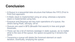 Conclusion
• A Queue is a sequential data structure that follows the FIFO (First In
First Out) approach.
• A Static stack is implemented using an array, whereas a dynamic
stack is implemented using lists.
• Enqueue and Dequeue are two main operations of a queue, the
others being Peek, isEmpty, isFull.
• Queues are used in BFS (Breadth first search) in tree and graph
traversals.
• There can be a lot of memory wastage in static queues, as no matter
what is the size of the queue, the space occupied by it remains the
same.
• Traversing a queue will delete the foremost element on each
iteration, eventually, emptying the queue.
 