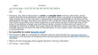 • However, the above declaration is static or compile-time memory allocation, which
means that the array element’s memory is allocated when a program is compiled. Here
only a fixed size (i,e. the size that is mentioned in square brackets []) of memory will be
allocated for storage, but don’t you think it will not be the same situation as we know the
size of the array every time, there might be a case where we don’t know the size of the
array. If we declare a larger size and store a lesser number of elements will result in a
wastage of memory or either be a case where we declare a lesser size then we won’t get
enough memory to store the rest of the elements. In such cases, static memory allocation
is not preferred.
• Is it possible to create dynamic array?
• The answer is Yes. It is possible to allocate memory dynamically. So, dynamic memory
allocation is the process of assigning the memory space during the execution time or the
run time.
• Below are the languages that support dynamic memory allocation
• int *array = new int[5];
 