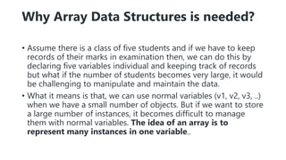 Why Array Data Structures is needed?
• Assume there is a class of five students and if we have to keep
records of their marks in examination then, we can do this by
declaring five variables individual and keeping track of records
but what if the number of students becomes very large, it would
be challenging to manipulate and maintain the data.
• What it means is that, we can use normal variables (v1, v2, v3, ..)
when we have a small number of objects. But if we want to store
a large number of instances, it becomes difficult to manage
them with normal variables. The idea of an array is to
represent many instances in one variable..
 