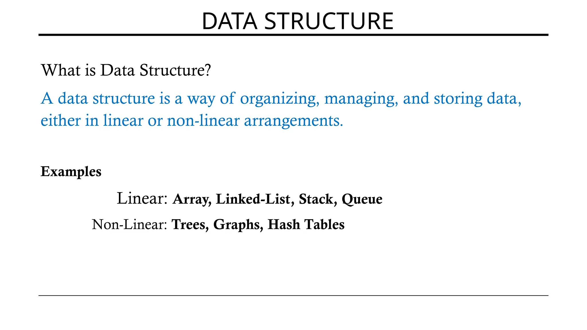 DATA STRUCTURE
What is Data Structure?
A data structure is a way of organizing, managing, and storing data,
either in linear or non-linear arrangements.
Examples
Linear: Array, Linked-List, Stack, Queue
Non-Linear: Trees, Graphs, Hash Tables
 