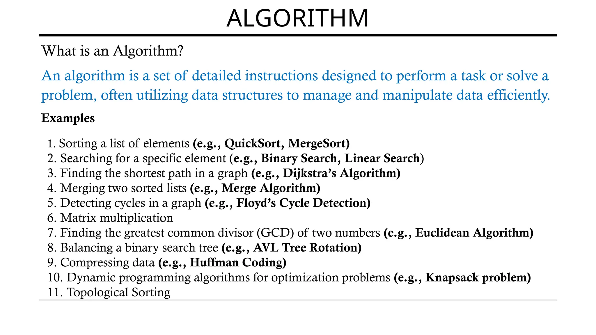 ALGORITHM
What is an Algorithm?
An algorithm is a set of detailed instructions designed to perform a task or solve a
problem, often utilizing data structures to manage and manipulate data efficiently.
Examples
1. Sorting a list of elements (e.g., QuickSort, MergeSort)
2. Searching for a specific element (e.g., Binary Search, Linear Search)
3. Finding the shortest path in a graph (e.g., Dijkstra’s Algorithm)
4. Merging two sorted lists (e.g., Merge Algorithm)
5. Detecting cycles in a graph (e.g., Floyd’s Cycle Detection)
6. Matrix multiplication
7. Finding the greatest common divisor (GCD) of two numbers (e.g., Euclidean Algorithm)
8. Balancing a binary search tree (e.g., AVL Tree Rotation)
9. Compressing data (e.g., Huffman Coding)
10. Dynamic programming algorithms for optimization problems (e.g., Knapsack problem)
11. Topological Sorting
 