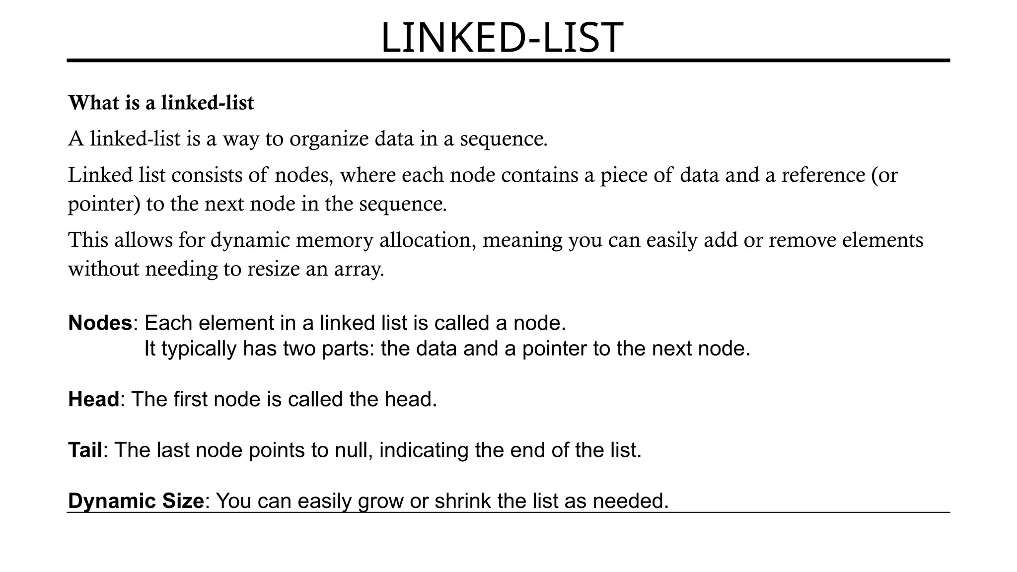 LINKED-LIST
What is a linked-list
A linked-list is a way to organize data in a sequence.
Linked list consists of nodes, where each node contains a piece of data and a reference (or
pointer) to the next node in the sequence.
This allows for dynamic memory allocation, meaning you can easily add or remove elements
without needing to resize an array.
Nodes: Each element in a linked list is called a node.
It typically has two parts: the data and a pointer to the next node.
Head: The first node is called the head.
Tail: The last node points to null, indicating the end of the list.
Dynamic Size: You can easily grow or shrink the list as needed.
 