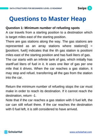 Swipe
DATA STRUCTURES FOR BEGINNERS (LEVEL-2) ROADMAP
Questions to Master Heap
Question 1: Minimum number of refueling spots
A car travels from a starting position to a destination which
is target miles east of the starting position.
There are gas stations along the way. The gas stations are
represented as an array stations where stations[i] =
[positioni, fueli] indicates that the ith gas station is positioni
miles east of the starting position and has fueli liters of gas.
The car starts with an infinite tank of gas, which initially has
startFuel liters of fuel in it. It uses one liter of gas per one
mile that it drives. When the car reaches a gas station, it
may stop and refuel, transferring all the gas from the station
into the car.
Return the minimum number of refueling stops the car must
make in order to reach its destination. If it cannot reach the
destination, return -1.
Note that if the car reaches a gas station with 0 fuel left, the
car can still refuel there. If the car reaches the destination
with 0 fuel left, it is still considered to have arrived.
www.scholarhat.com
 