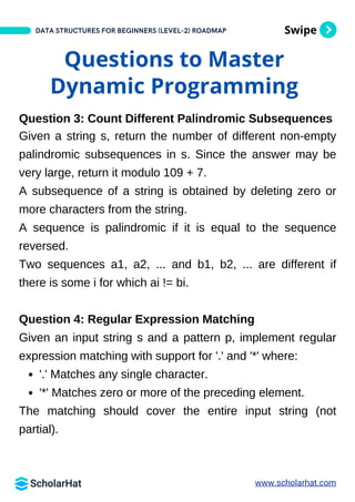 Swipe
DATA STRUCTURES FOR BEGINNERS (LEVEL-2) ROADMAP
Questions to Master
Dynamic Programming
Question 3: Count Different Palindromic Subsequences
Given a string s, return the number of different non-empty
palindromic subsequences in s. Since the answer may be
very large, return it modulo 109 + 7.
A subsequence of a string is obtained by deleting zero or
more characters from the string.
A sequence is palindromic if it is equal to the sequence
reversed.
Two sequences a1, a2, ... and b1, b2, ... are different if
there is some i for which ai != bi.
Question 4: Regular Expression Matching
Given an input string s and a pattern p, implement regular
expression matching with support for '.' and '*' where:
'.' Matches any single character.​
​
​
​
'*' Matches zero or more of the preceding element.
The matching should cover the entire input string (not
partial).
www.scholarhat.com
 