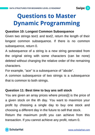 Swipe
DATA STRUCTURES FOR BEGINNERS (LEVEL-2) ROADMAP
Questions to Master
Dynamic Programming
Question 10: Longest Common Subsequence
Given two strings text1 and text2, return the length of their
longest common subsequence. If there is no common
subsequence, return 0.
A subsequence of a string is a new string generated from
the original string with some characters (can be none)
deleted without changing the relative order of the remaining
characters.
For example, "ace" is a subsequence of "abcde".
A common subsequence of two strings is a subsequence
that is common to both strings.
Question 11: Best time to buy ans sell stock
You are given an array prices where prices[i] is the price of
a given stock on the ith day. You want to maximize your
profit by choosing a single day to buy one stock and
choosing a different day in the future to sell that stock.
Return the maximum profit you can achieve from this
transaction. If you cannot achieve any profit, return 0.
www.scholarhat.com
 