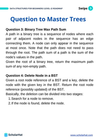 Swipe
DATA STRUCTURES FOR BEGINNERS (LEVEL-2) ROADMAP
Question to Master Trees
Question 3: Binary Tree Max Path Sum
A path in a binary tree is a sequence of nodes where each
pair of adjacent nodes in the sequence has an edge
connecting them. A node can only appear in the sequence
at most once. Note that the path does not need to pass
through the root. The path sum of a path is the sum of the
node's values in the path.
Given the root of a binary tree, return the maximum path
sum of any non-empty path.
Question 4: Delete Node in a BST
Given a root node reference of a BST and a key, delete the
node with the given key in the BST. Return the root node
reference (possibly updated) of the BST.
Basically, the deletion can be divided into two stages:
Search for a node to remove.
1.
If the node is found, delete the node.
2.
www.scholarhat.com
 