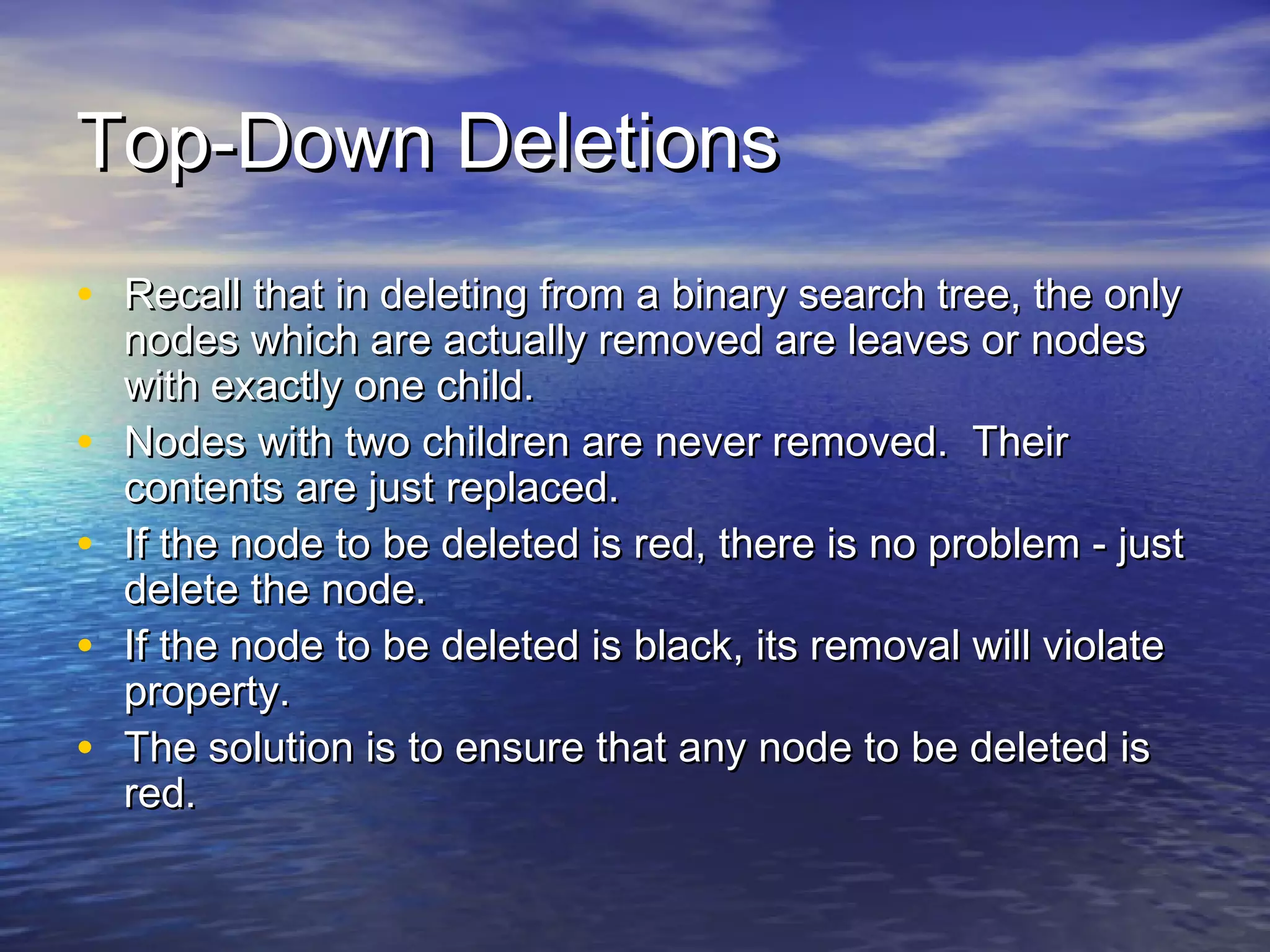 Top-Down Deletions
• Recall that in deleting from a binary search tree, the only
•
•
•
•

nodes which are actually removed are leaves or nodes
with exactly one child.
Nodes with two children are never removed. Their
contents are just replaced.
If the node to be deleted is red, there is no problem - just
delete the node.
If the node to be deleted is black, its removal will violate
property.
The solution is to ensure that any node to be deleted is
red.

 