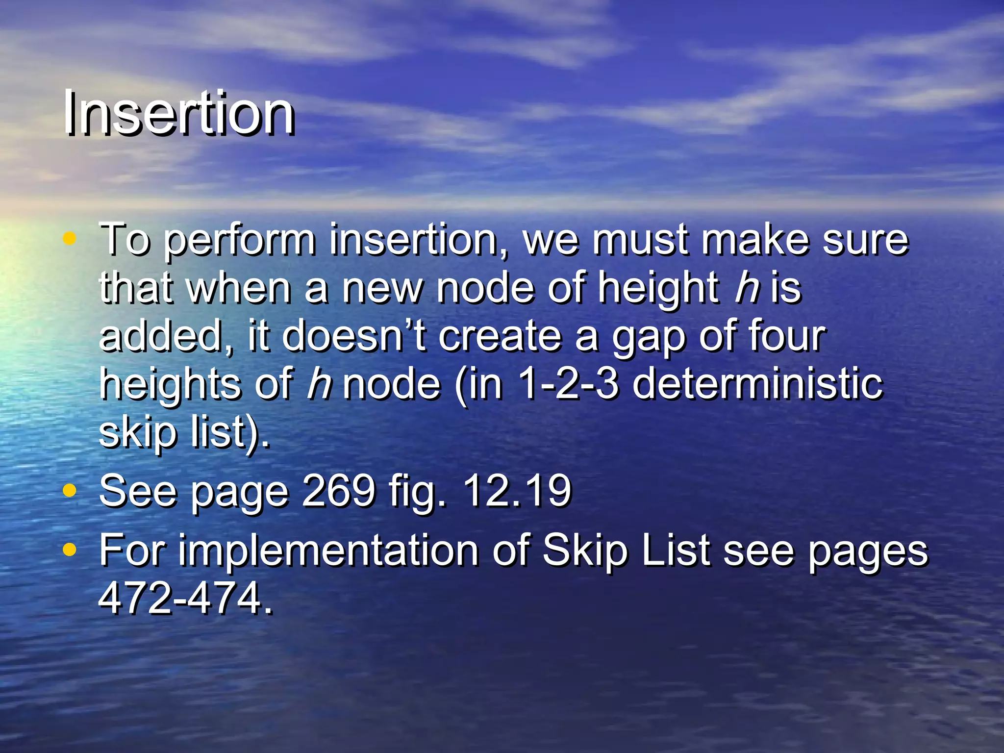 Insertion
• To perform insertion, we must make sure

that when a new node of height h is
added, it doesn’t create a gap of four
heights of h node (in 1-2-3 deterministic
skip list).
• See page 269 fig. 12.19
• For implementation of Skip List see pages
472-474.

 