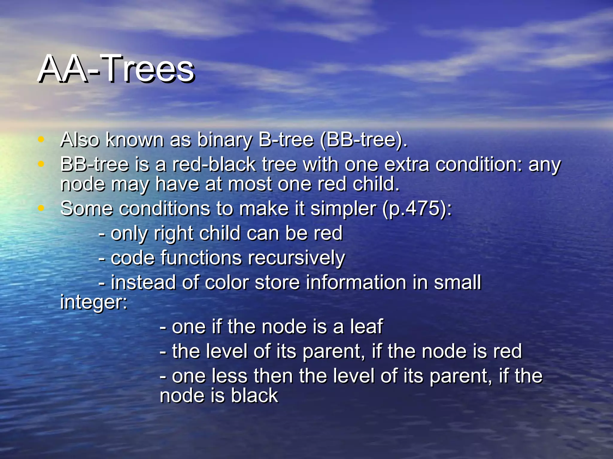 AA-Trees
• Also known as binary B-tree (BB-tree).
• BB-tree is a red-black tree with one extra condition: any
•

node may have at most one red child.
Some conditions to make it simpler (p.475):
- only right child can be red
- code functions recursively
- instead of color store information in small
integer:
- one if the node is a leaf
- the level of its parent, if the node is red
- one less then the level of its parent, if the
node is black

 