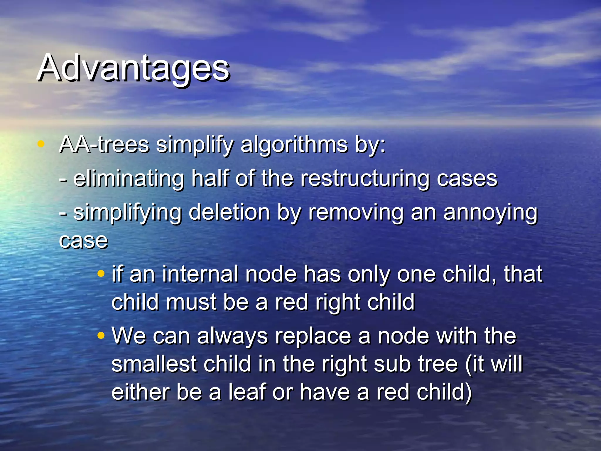 Advantages
• AA-trees simplify algorithms by:

- eliminating half of the restructuring cases
- simplifying deletion by removing an annoying
case
• if an internal node has only one child, that
child must be a red right child
• We can always replace a node with the
smallest child in the right sub tree (it will
either be a leaf or have a red child)

 