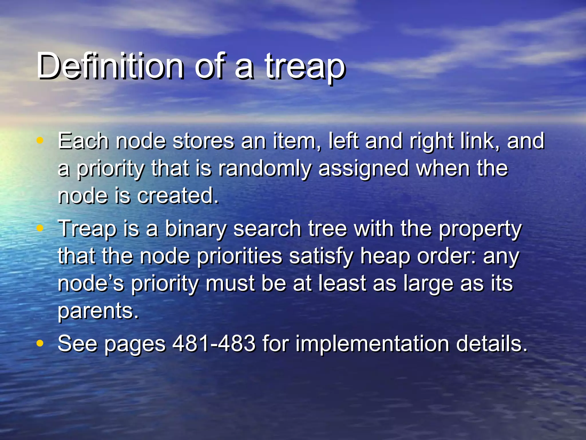 Definition of a treap
• Each node stores an item, left and right link, and
•

•

a priority that is randomly assigned when the
node is created.
Treap is a binary search tree with the property
that the node priorities satisfy heap order: any
node’s priority must be at least as large as its
parents.
See pages 481-483 for implementation details.

 