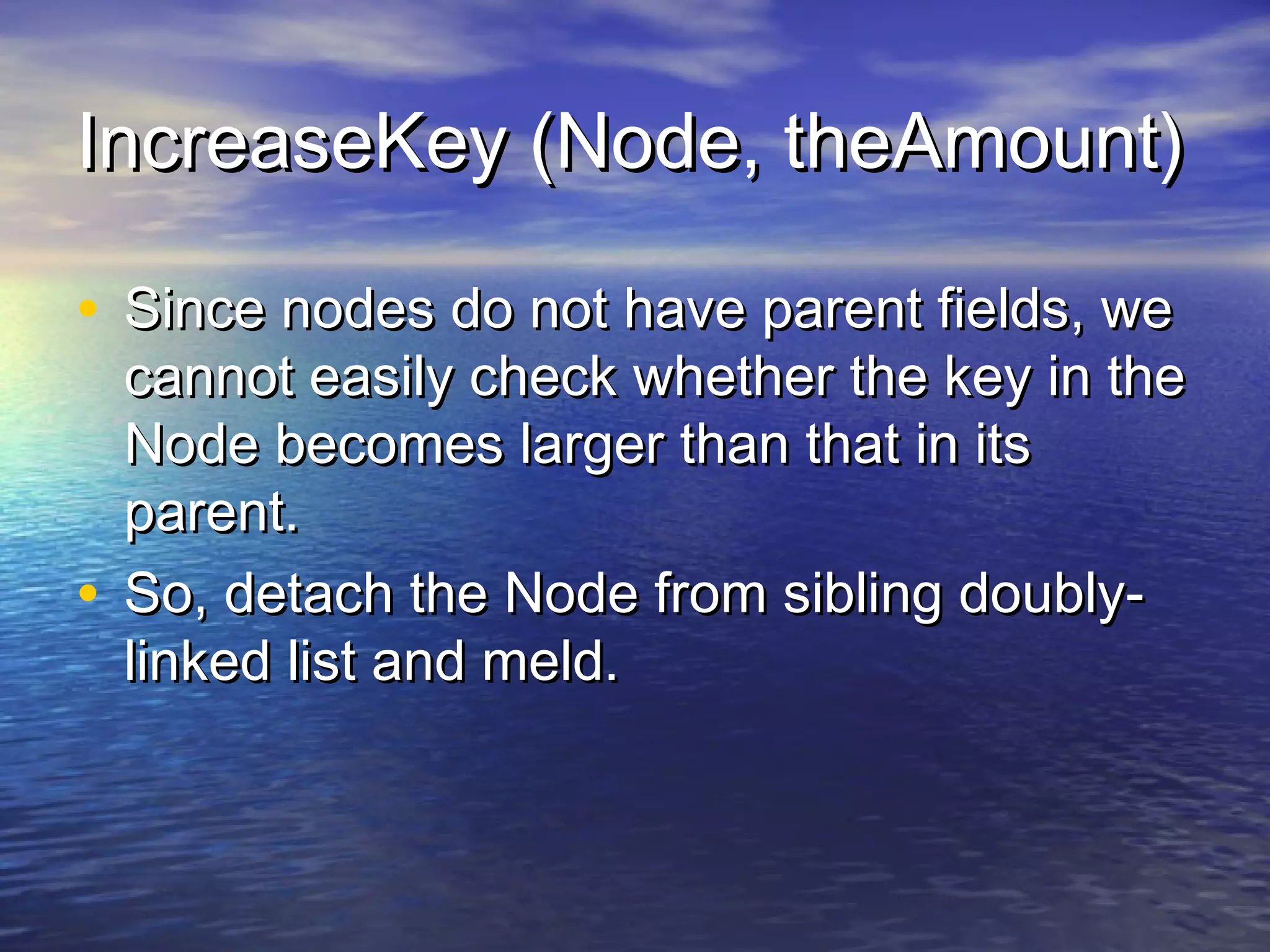 IncreaseKey (Node, theAmount)
• Since nodes do not have parent fields, we

cannot easily check whether the key in the
Node becomes larger than that in its
parent.
• So, detach the Node from sibling doublylinked list and meld.

 