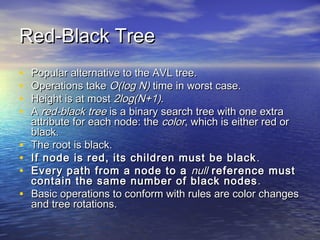 Red-Black Tree
•
•
•
•
•
•
•
•

Popular alternative to the AVL tree.
Operations take O(log N) time in worst case.
Height is at most 2log(N+1).
A red-black tree is a binary search tree with one extra
attribute for each node: the color, which is either red or
black.
The root is black.
If node is red, its children must be black .
Every path from a node to a null reference must
contain the same number of black nodes .
Basic operations to conform with rules are color changes
and tree rotations.

 