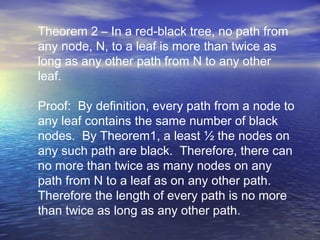 Theorem 2 – In a red-black tree, no path from
any node, N, to a leaf is more than twice as
long as any other path from N to any other
leaf.
Proof: By definition, every path from a node to
any leaf contains the same number of black
nodes. By Theorem1, a least ½ the nodes on
any such path are black. Therefore, there can
no more than twice as many nodes on any
path from N to a leaf as on any other path.
Therefore the length of every path is no more
than twice as long as any other path.

 