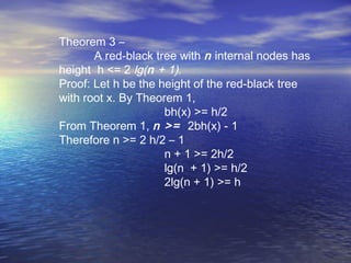 Theorem 3 –
A red-black tree with n internal nodes has
height h <= 2 lg(n + 1).
Proof: Let h be the height of the red-black tree
with root x. By Theorem 1,
bh(x) >= h/2
From Theorem 1, n >= 2bh(x) - 1
Therefore n >= 2 h/2 – 1
n + 1 >= 2h/2
lg(n + 1) >= h/2
2lg(n + 1) >= h

 