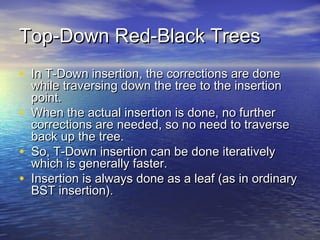 Top-Down Red-Black Trees
• In T-Down insertion, the corrections are done
•
•
•

while traversing down the tree to the insertion
point.
When the actual insertion is done, no further
corrections are needed, so no need to traverse
back up the tree.
So, T-Down insertion can be done iteratively
which is generally faster.
Insertion is always done as a leaf (as in ordinary
BST insertion).

 