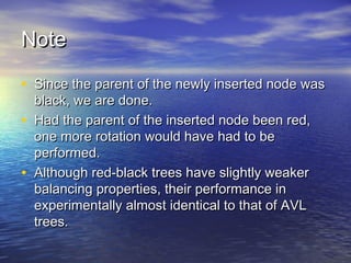 Note
• Since the parent of the newly inserted node was
•
•

black, we are done.
Had the parent of the inserted node been red,
one more rotation would have had to be
performed.
Although red-black trees have slightly weaker
balancing properties, their performance in
experimentally almost identical to that of AVL
trees.

 