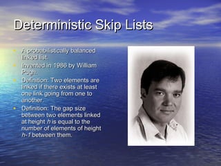Deterministic Skip Lists
• A probabilistically balanced
•
•
•

linked list.
Invented in 1986 by William
Pugh.
Definition: Two elements are
linked if there exists at least
one link going from one to
another.
Definition: The gap size
between two elements linked
at height h is equal to the
number of elements of height
h-1 between them.

 