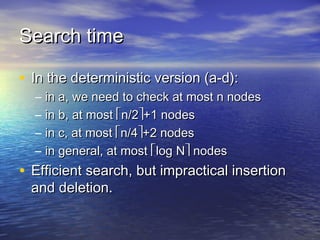 Search time
• In the deterministic version (a-d):
–
–
–
–

in a, we need to check at most n nodes
in b, at most n/2+1 nodes
in c, at most n/4+2 nodes
in general, at most log N nodes

• Efficient search, but impractical insertion
and deletion.

 