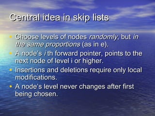 Central idea in skip lists
• Choose levels of nodes randomly, but in

the same proportions (as in e).
• A node’s i th forward pointer, points to the
next node of level i or higher.
• Insertions and deletions require only local
modifications.
• A node’s level never changes after first
being chosen.

 