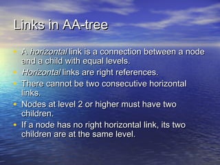 Links in AA-tree
• A horizontal link is a connection between a node
•
•
•
•

and a child with equal levels.
Horizontal links are right references.
There cannot be two consecutive horizontal
links.
Nodes at level 2 or higher must have two
children.
If a node has no right horizontal link, its two
children are at the same level.

 