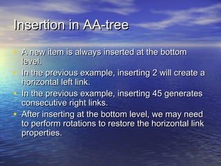 Insertion in AA-tree
• A new item is always inserted at the bottom
•
•
•

level.
In the previous example, inserting 2 will create a
horizontal left link.
In the previous example, inserting 45 generates
consecutive right links.
After inserting at the bottom level, we may need
to perform rotations to restore the horizontal link
properties.

 