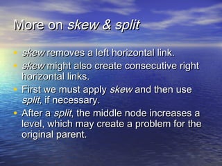More on skew & split
• skew removes a left horizontal link.
• skew might also create consecutive right

horizontal links.
• First we must apply skew and then use
split, if necessary.
• After a split, the middle node increases a
level, which may create a problem for the
original parent.

 