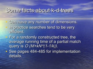 Some facts about k-d trees
• Can have any number of dimensions.
• In practice searches tend to be very

efficient.
• For a randomly constructed tree, the
average running time of a partial match
query is O (M+kN^(1-1/k)).
• See pages 484-485 for implementation
details.

 