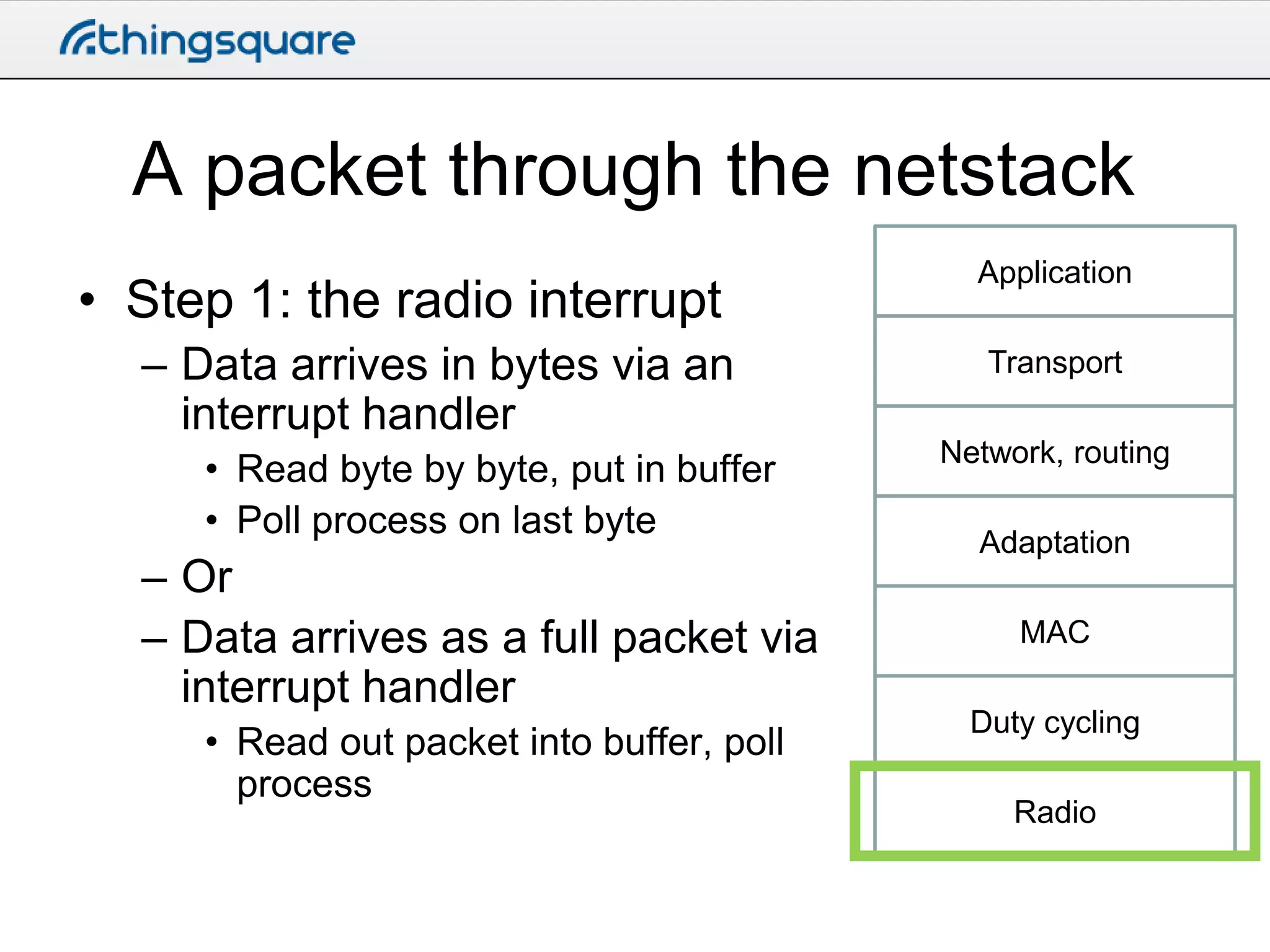 A packet through the netstack
• Step 1: the radio interrupt
– Data arrives in bytes via an
interrupt handler
• Read byte by byte, put in buffer
• Poll process on last byte

– Or
– Data arrives as a full packet via
interrupt handler
• Read out packet into buffer, poll
process

Application
Transport

Network, routing
Adaptation
MAC
Duty cycling
Radio

 