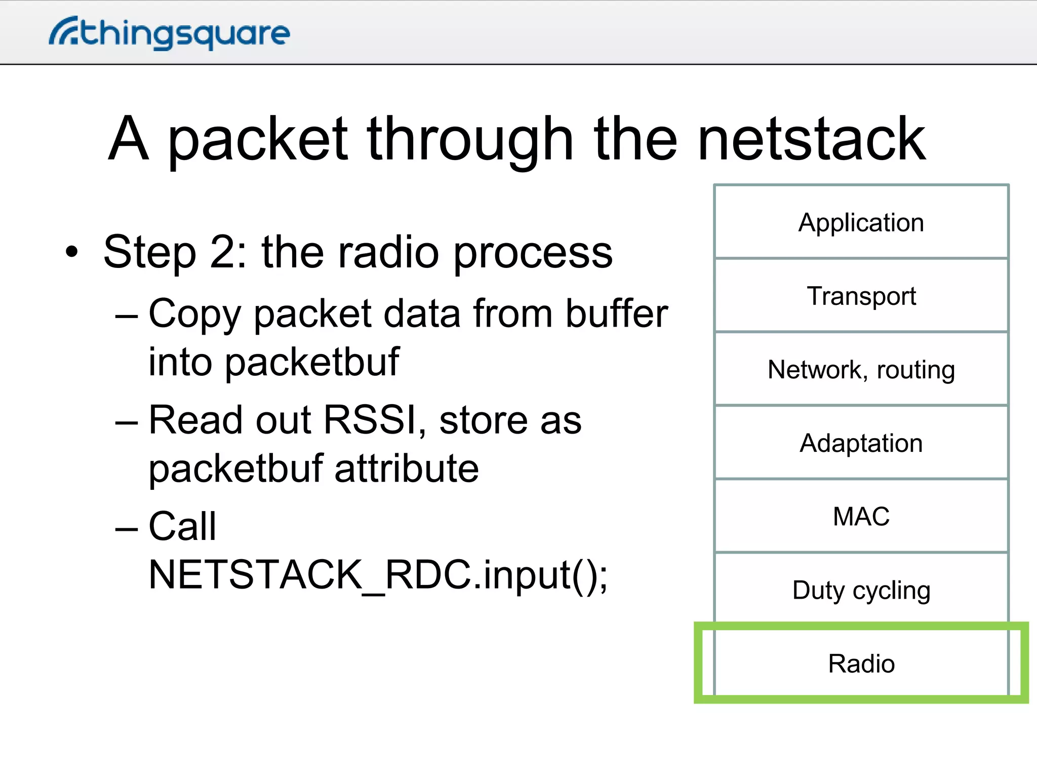 A packet through the netstack
• Step 2: the radio process
– Copy packet data from buffer
into packetbuf
– Read out RSSI, store as
packetbuf attribute
– Call
NETSTACK_RDC.input();

Application
Transport

Network, routing
Adaptation
MAC
Duty cycling
Radio

 