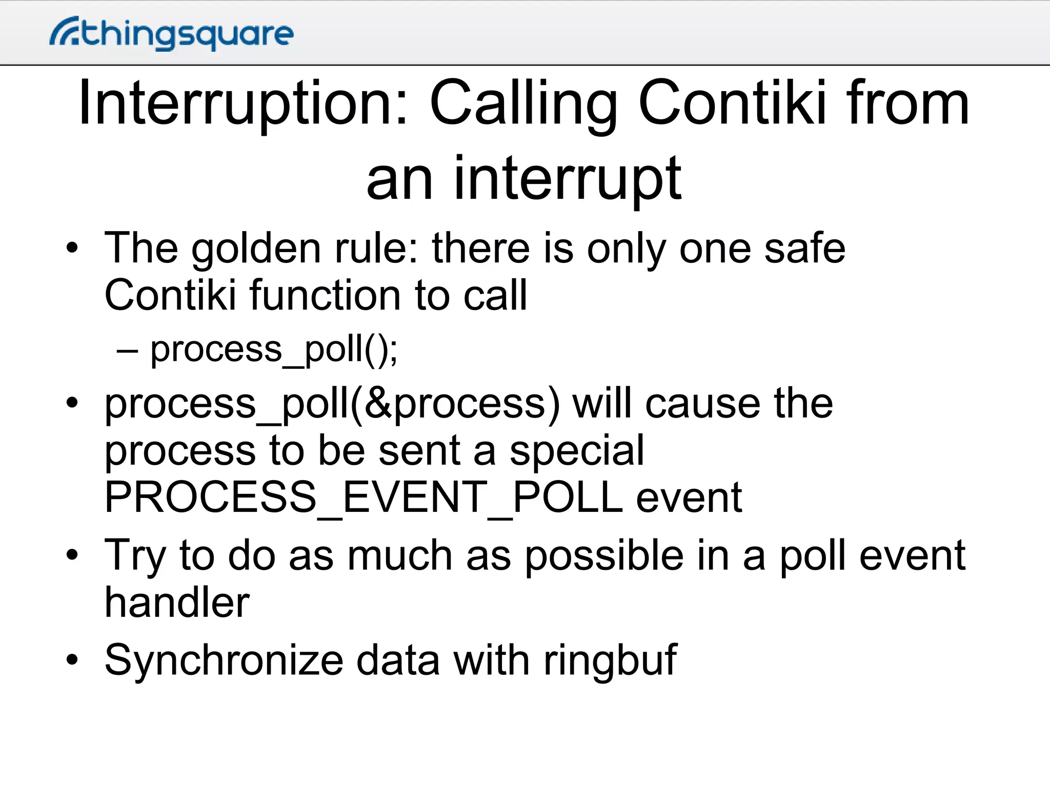 Interruption: Calling Contiki from
an interrupt
• The golden rule: there is only one safe
Contiki function to call
– process_poll();

• process_poll(&process) will cause the
process to be sent a special
PROCESS_EVENT_POLL event
• Try to do as much as possible in a poll event
handler
• Synchronize data with ringbuf

 
