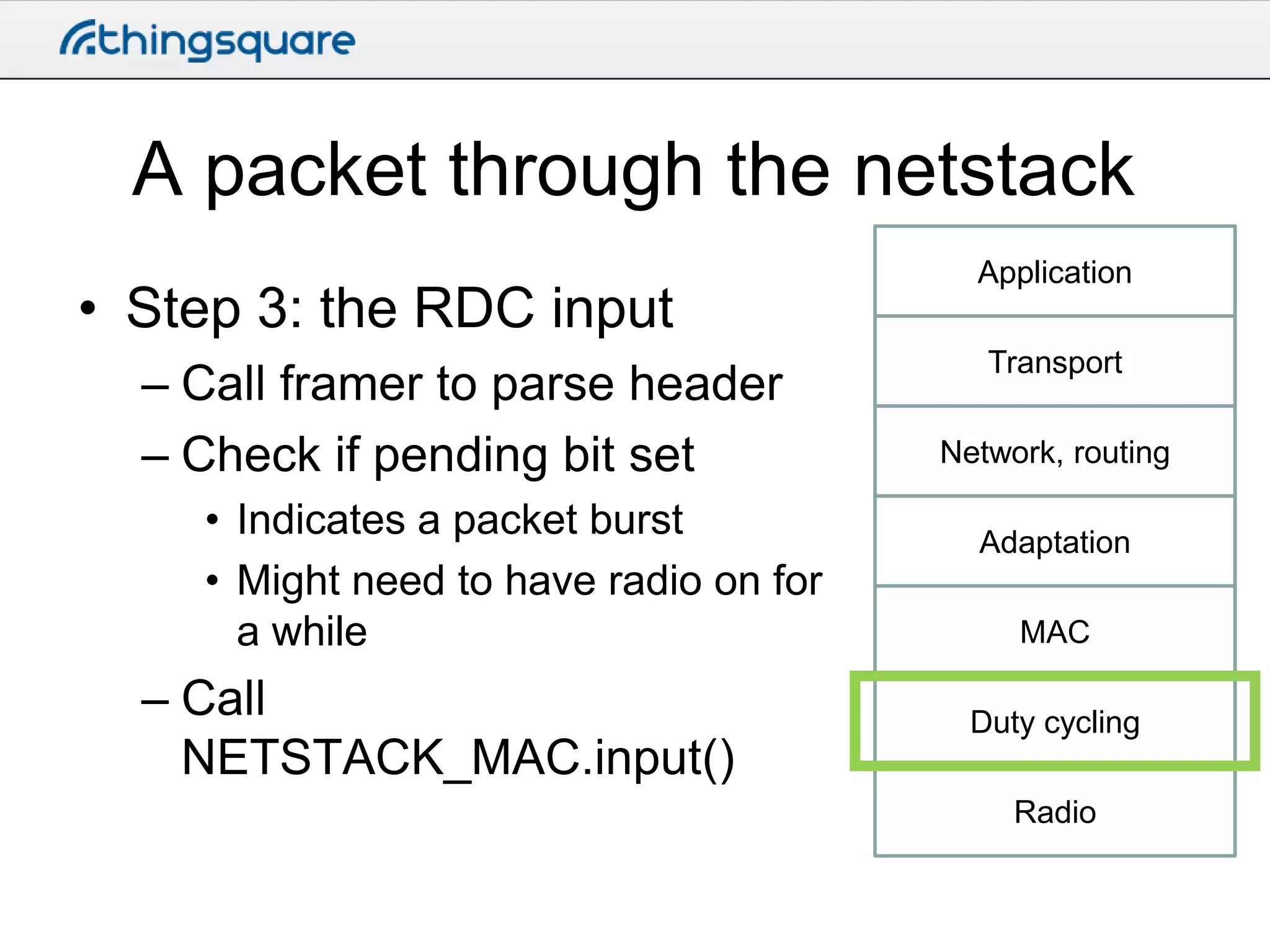 A packet through the netstack
• Step 3: the RDC input
– Call framer to parse header
– Check if pending bit set
• Indicates a packet burst
• Might need to have radio on for
a while

– Call
NETSTACK_MAC.input()

Application
Transport

Network, routing
Adaptation
MAC
Duty cycling
Radio

 