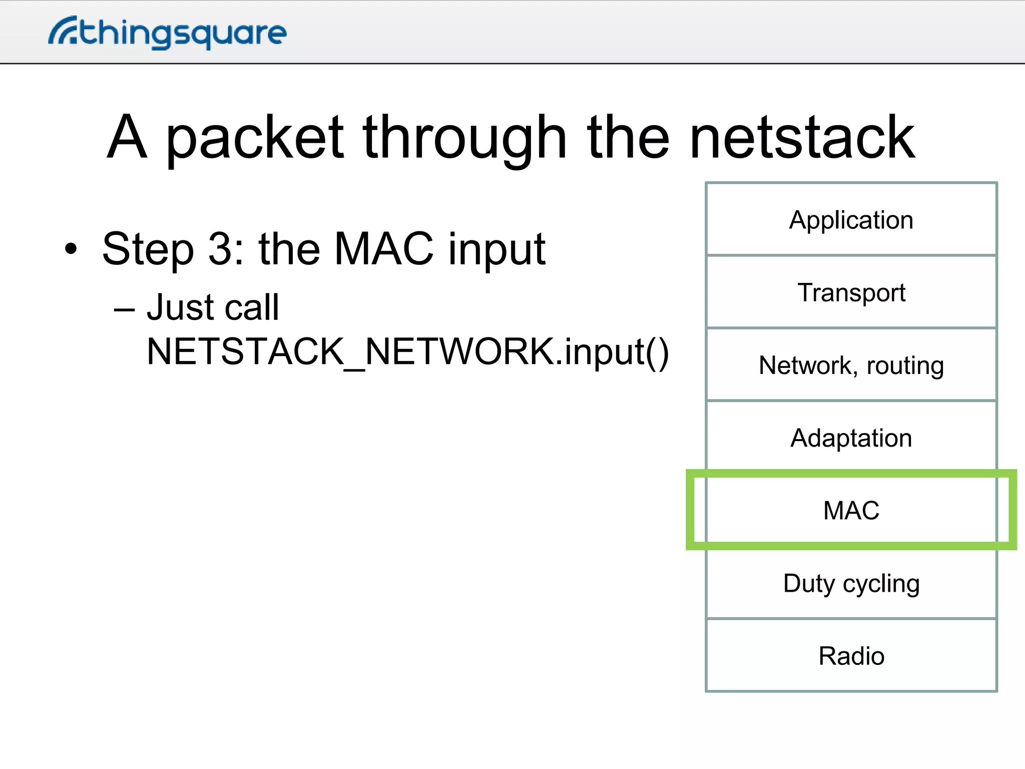 A packet through the netstack
• Step 3: the MAC input
– Just call
NETSTACK_NETWORK.input()

Application
Transport

Network, routing
Adaptation
MAC
Duty cycling
Radio

 