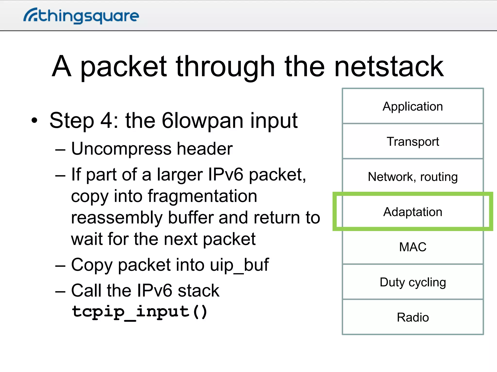 A packet through the netstack
• Step 4: the 6lowpan input
– Uncompress header
– If part of a larger IPv6 packet,
copy into fragmentation
reassembly buffer and return to
wait for the next packet
– Copy packet into uip_buf
– Call the IPv6 stack
tcpip_input()

Application
Transport

Network, routing
Adaptation
MAC
Duty cycling
Radio

 