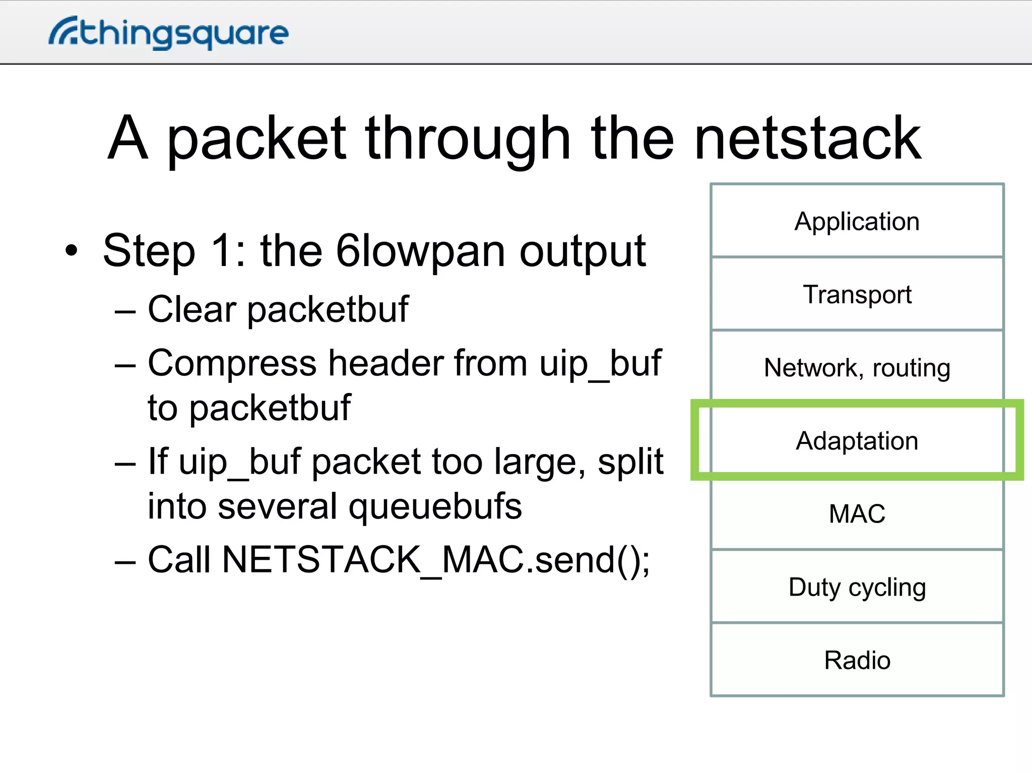 A packet through the netstack
• Step 1: the 6lowpan output
– Clear packetbuf
– Compress header from uip_buf
to packetbuf
– If uip_buf packet too large, split
into several queuebufs
– Call NETSTACK_MAC.send();

Application
Transport

Network, routing
Adaptation
MAC
Duty cycling
Radio

 