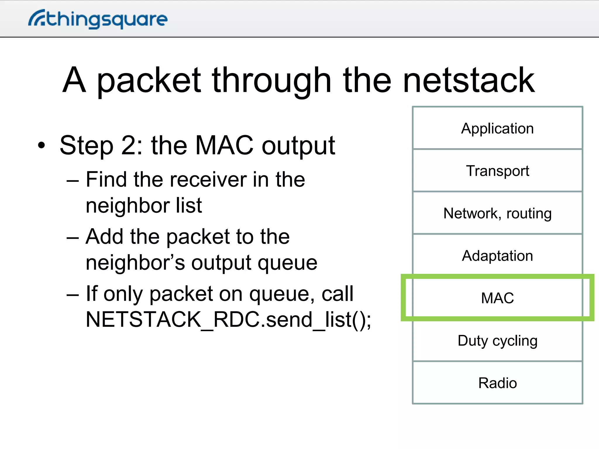 A packet through the netstack
• Step 2: the MAC output
– Find the receiver in the
neighbor list
– Add the packet to the
neighbor’s output queue
– If only packet on queue, call
NETSTACK_RDC.send_list();

Application
Transport

Network, routing
Adaptation
MAC
Duty cycling
Radio

 