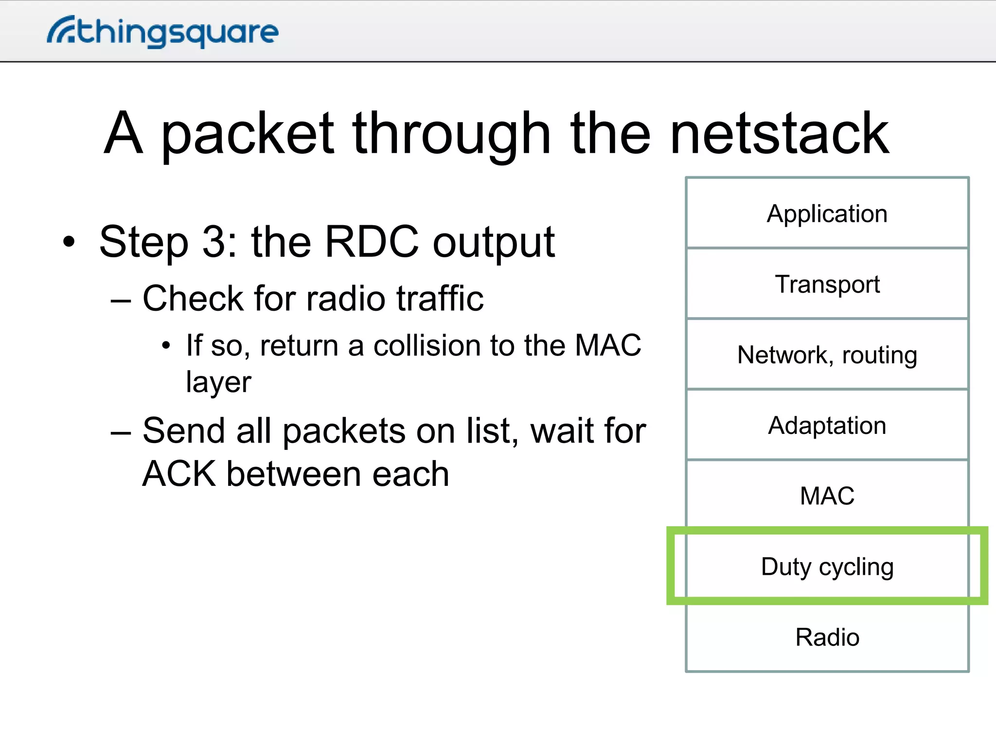 A packet through the netstack
• Step 3: the RDC output
– Check for radio traffic
• If so, return a collision to the MAC
layer

– Send all packets on list, wait for
ACK between each

Application
Transport

Network, routing
Adaptation
MAC
Duty cycling
Radio

 