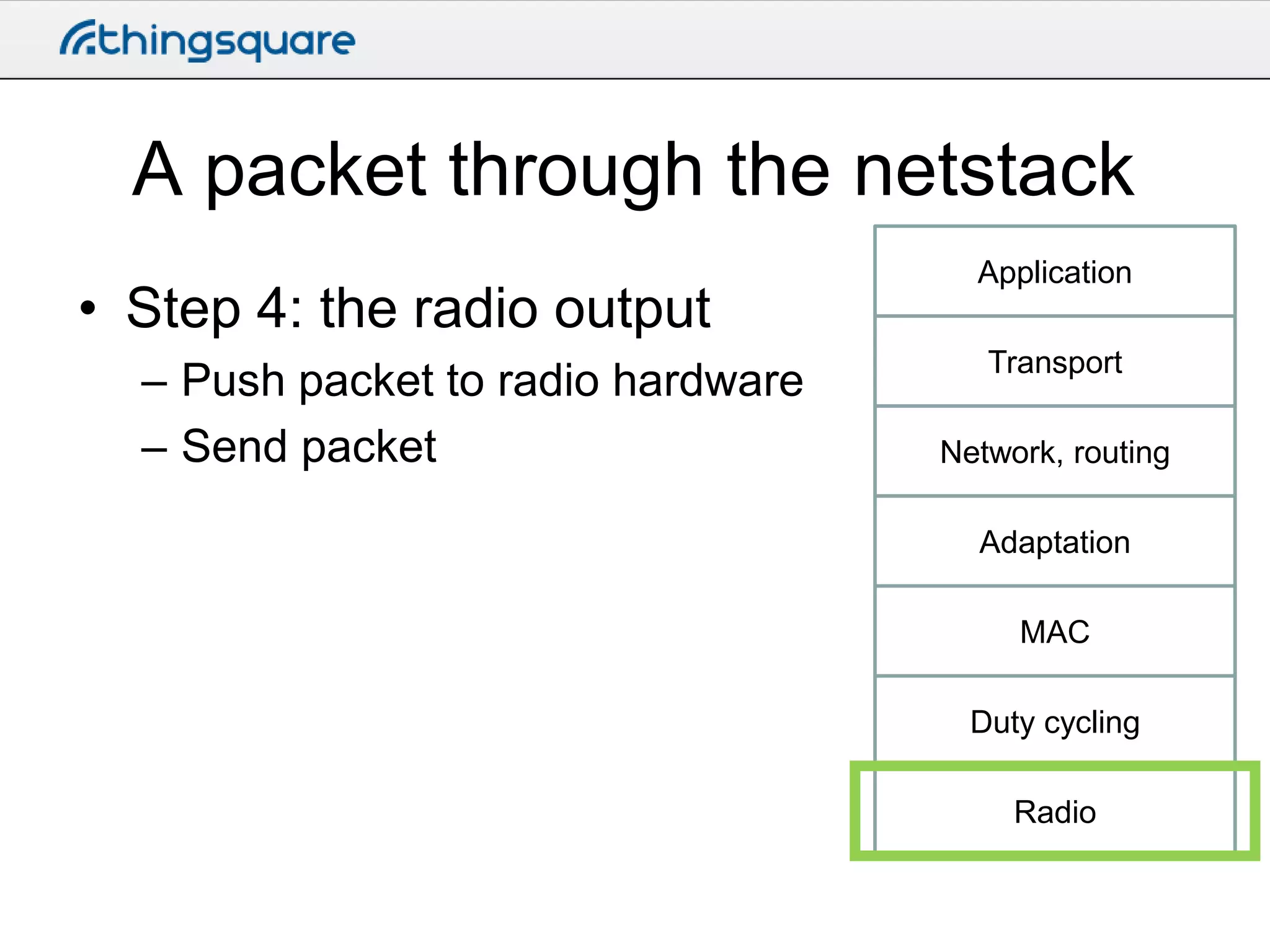 A packet through the netstack
• Step 4: the radio output
– Push packet to radio hardware
– Send packet

Application
Transport

Network, routing
Adaptation
MAC
Duty cycling
Radio

 